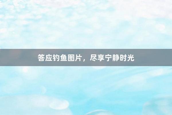 答应钓鱼图片，尽享宁静时光
