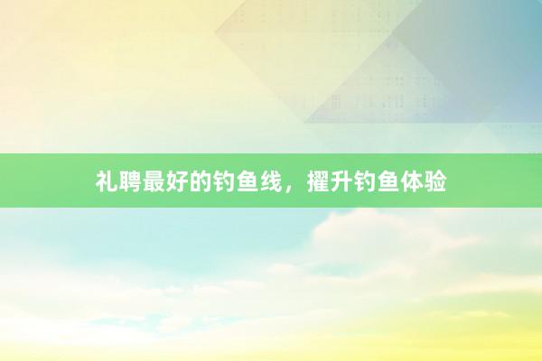 礼聘最好的钓鱼线，擢升钓鱼体验